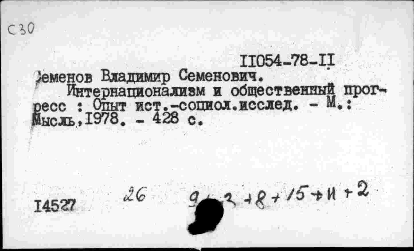 ﻿его
11054-78-11
Семенов Владимир Семенович.
Интернационализм и общественный прог-’ ресс : Опыт ист.-социол.исслед. - М.: Мысль., 1978. - 428 с.
14527
/Ъ И
